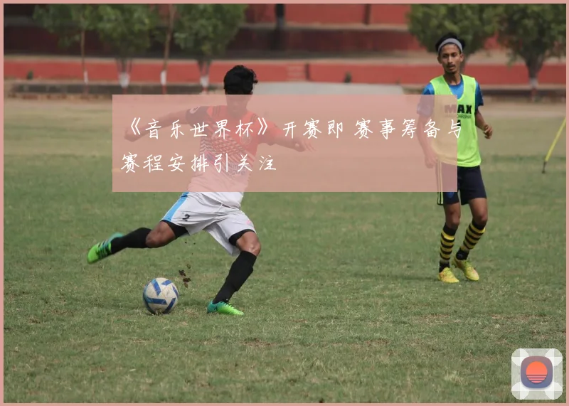 《音乐世界杯》开赛即 赛事筹备与赛程安排引关注