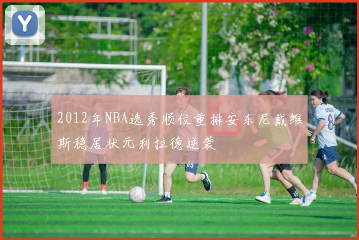 2012年NBA选秀顺位重排安东尼戴维斯稳居状元利拉德逆袭