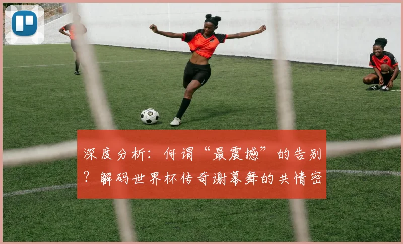 深度分析：何谓“最震撼”的告别？解码世界杯传奇谢幕舞的共情密码