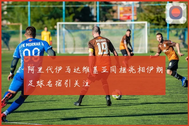 阿里代伊马达维基亚同框亮相伊朗足球名宿引关注