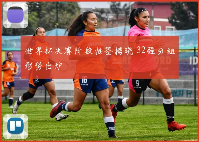 世界杯决赛阶段抽签揭晓 32强分组形势出炉
