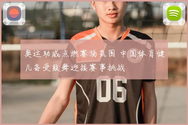 奥运助威点燃赛场氛围 中国体育健儿备受鼓舞迎接赛事挑战