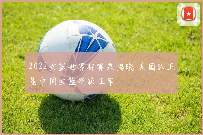 2022女篮世界杯赛果揭晓 美国队卫冕中国女篮斩获亚军