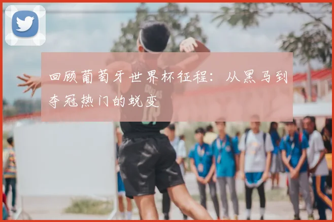 回顾葡萄牙世界杯征程:从黑马到夺冠热门的蜕变