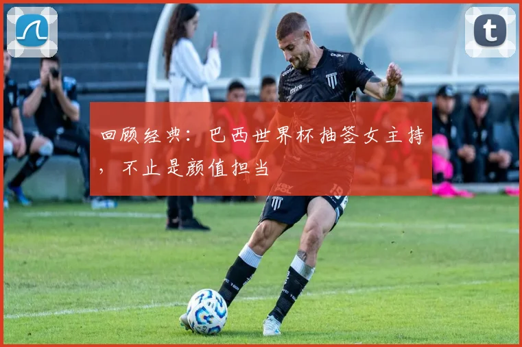 回顾经典:巴西世界杯抽签女主持,不止是颜值担当