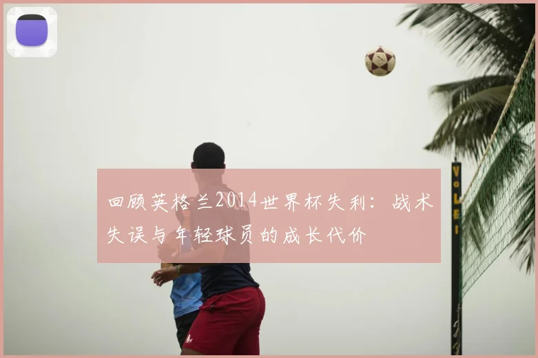 回顾英格兰2014世界杯失利：战术失误与年轻球员的成长代价