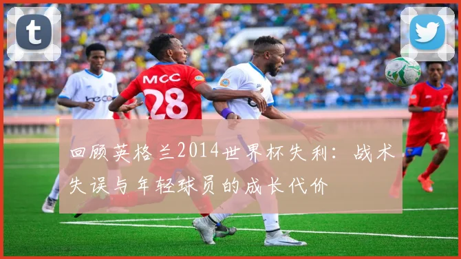 回顾英格兰2014世界杯失利:战术失误与年轻球员的成长代价