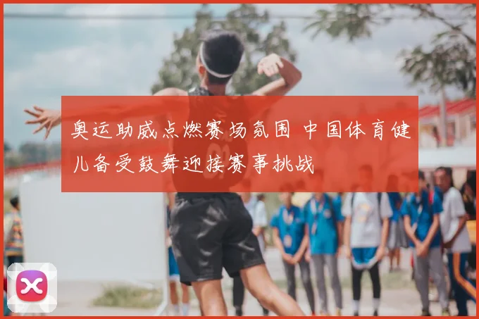 奥运助威点燃赛场氛围 中国体育健儿备受鼓舞迎接赛事挑战