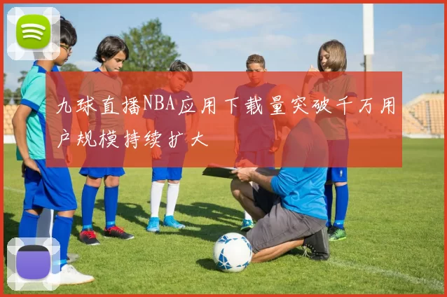 九球直播NBA应用下载量突破千万用户规模持续扩大