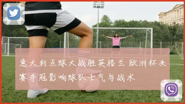 意大利点球大战胜英格兰 欧洲杯决赛夺冠影响球队士气与战术