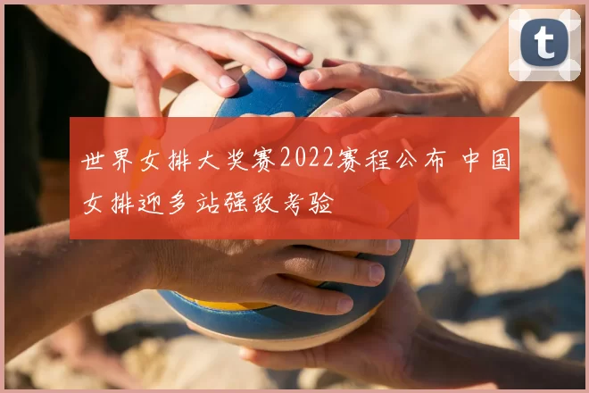 世界女排大奖赛2022赛程公布 中国女排迎多站强敌考验