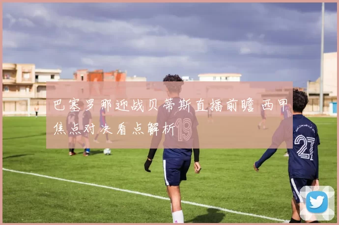 巴塞罗那迎战贝蒂斯直播前瞻 西甲焦点对决看点解析