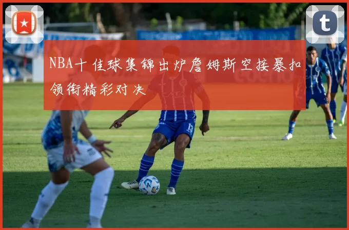 NBA十佳球集锦出炉詹姆斯空接暴扣领衔精彩对决