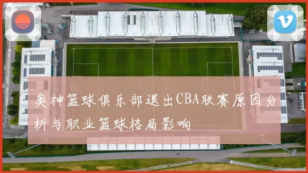 奥神篮球俱乐部退出CBA联赛原因分析与职业篮球格局影响