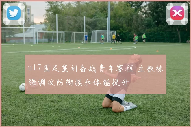 u17国足集训备战青年赛程 主教练强调攻防衔接和体能提升