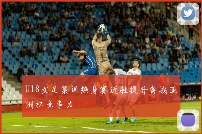 U18女足集训热身赛连胜提升备战亚洲杯竞争力