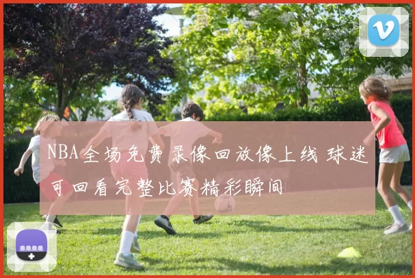 NBA全场免费录像回放像上线 球迷可回看完整比赛精彩瞬间