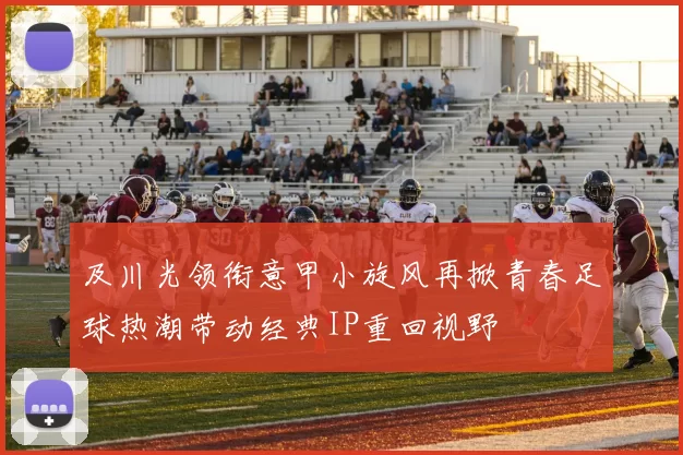 及川光领衔意甲小旋风再掀青春足球热潮带动经典IP重回视野