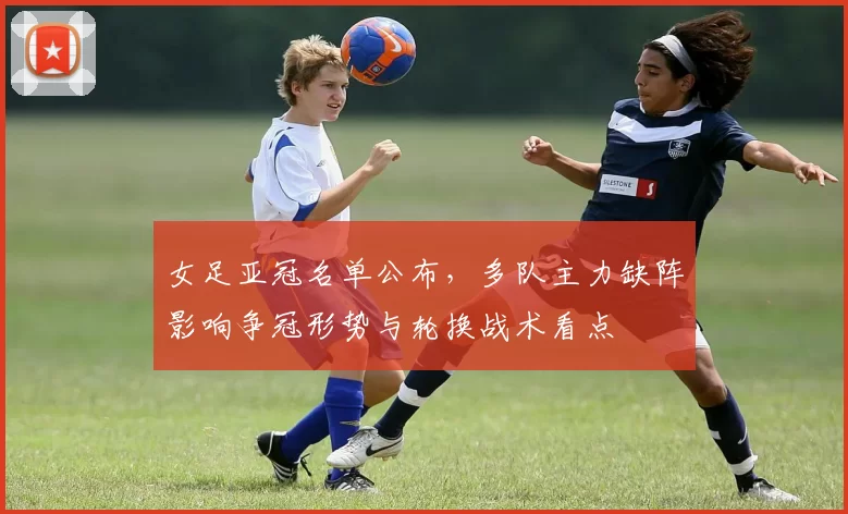 女足亚冠名单公布，多队主力缺阵影响争冠形势与轮换战术看点