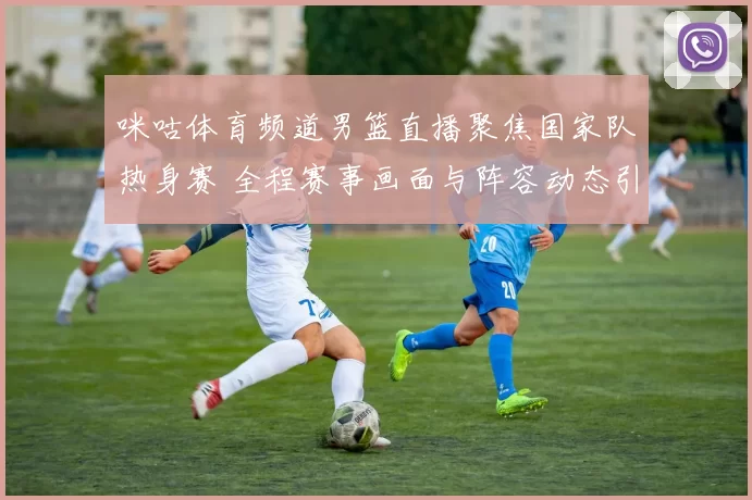 咪咕体育频道男篮直播聚焦国家队热身赛 全程赛事画面与阵容动态引关注