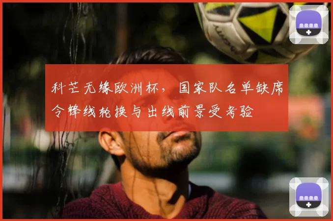 科芒无缘欧洲杯，国家队名单缺席令锋线轮换与出线前景受考验