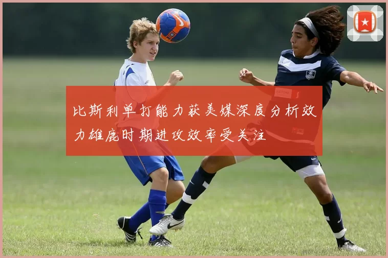 比斯利单打能力获美媒深度分析效力雄鹿时期进攻效率受关注