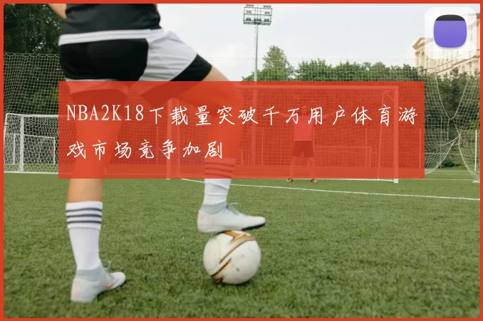 NBA2K18下载量突破千万用户体育游戏市场竞争加剧