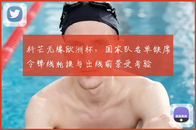 科芒无缘欧洲杯，国家队名单缺席令锋线轮换与出线前景受考验