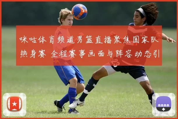 咪咕体育频道男篮直播聚焦国家队热身赛 全程赛事画面与阵容动态引关注