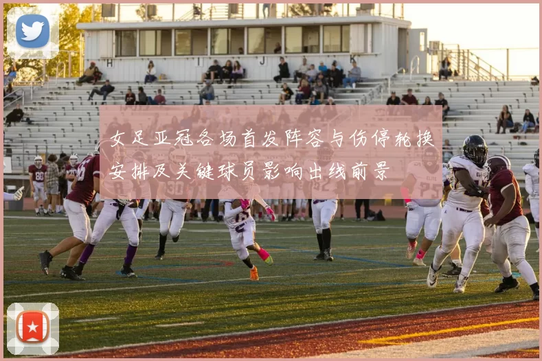 女足亚冠各场首发阵容与伤停轮换安排及关键球员影响出线前景