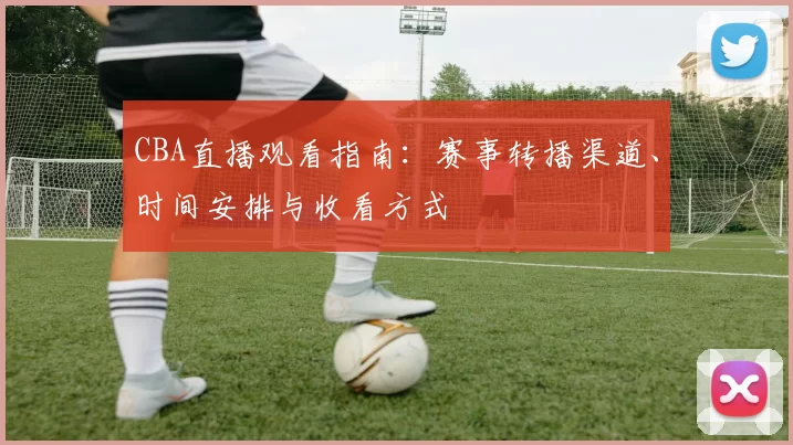 CBA直播观看指南：赛事转播渠道、时间安排与收看方式