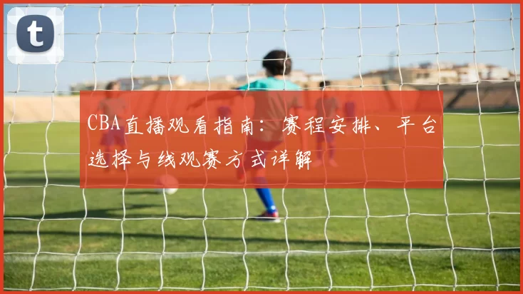 CBA直播观看指南：赛程安排、平台选择与线观赛方式详解