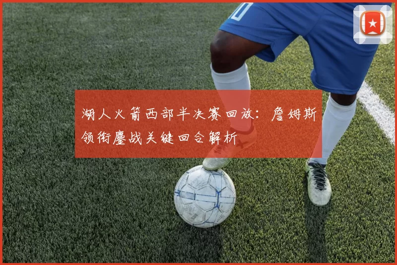 湖人火箭西部半决赛回放：詹姆斯领衔鏖战关键回合解析