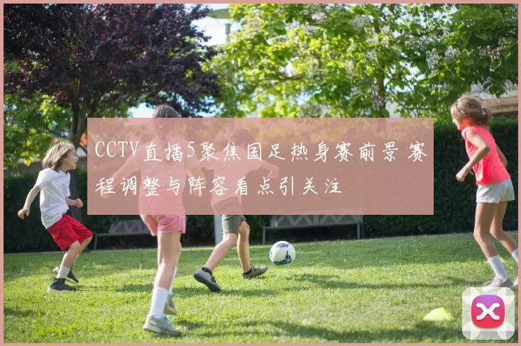 CCTV直播5聚焦国足热身赛前景 赛程调整与阵容看点引关注