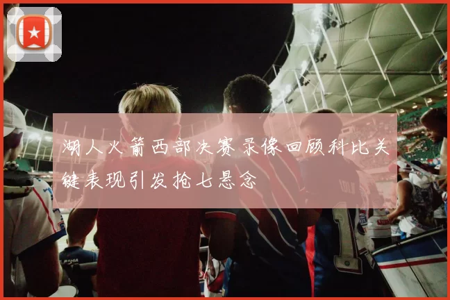 湖人火箭西部决赛录像回顾科比关键表现引发抢七悬念