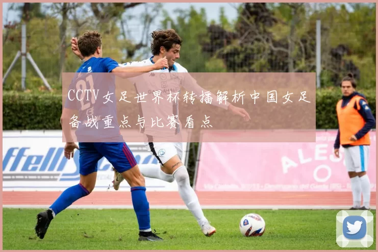 CCTV女足世界杯转播解析中国女足备战重点与比赛看点