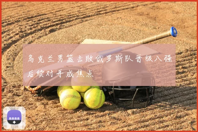 乌克兰男篮击败俄罗斯队晋级八强后续对手成焦点