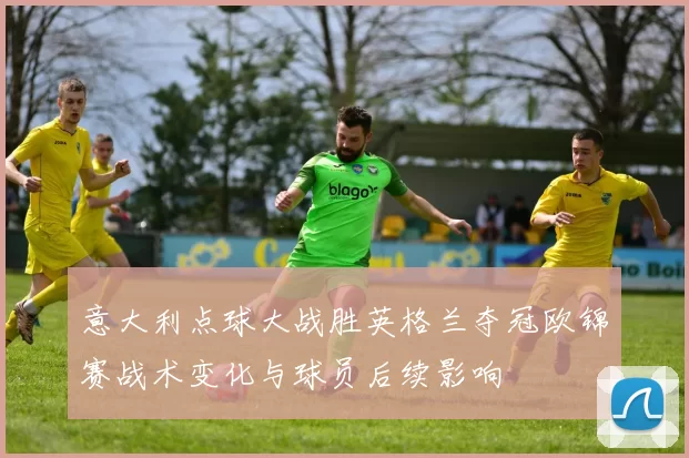 意大利点球大战胜英格兰夺冠欧锦赛战术变化与球员后续影响