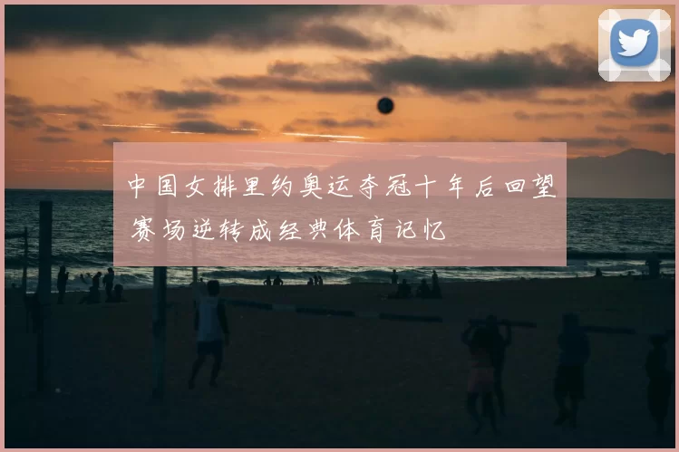 中国女排里约奥运夺冠十年后回望 赛场逆转成经典体育记忆