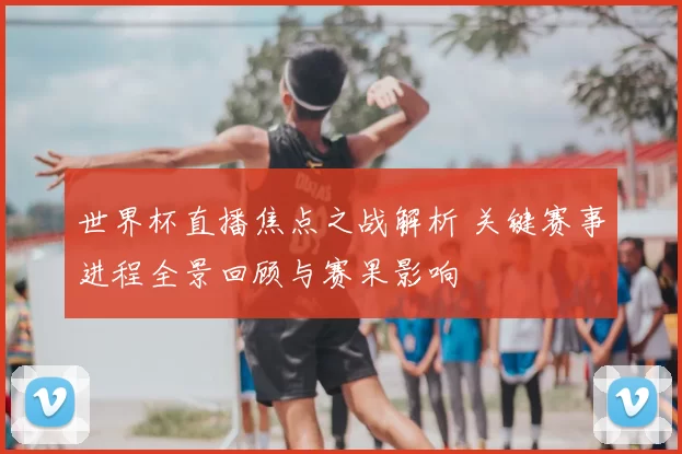 世界杯直播焦点之战解析 关键赛事进程全景回顾与赛果影响