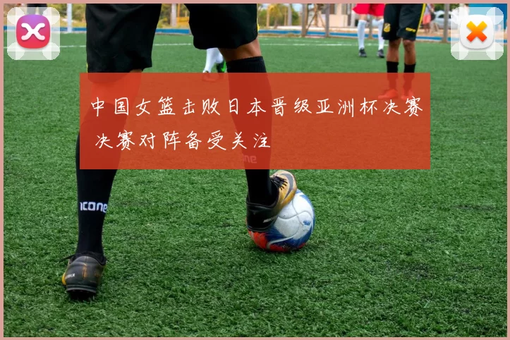 中国女篮击败日本晋级亚洲杯决赛 决赛对阵备受关注