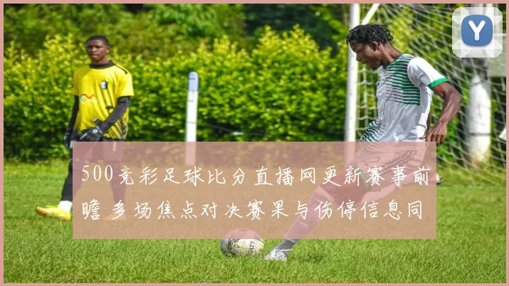 500竞彩足球比分直播网更新赛事前瞻 多场焦点对决赛果与伤停信息同步发布