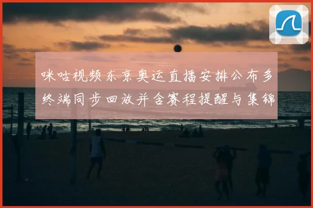 咪咕视频东京奥运直播安排公布多终端同步回放并含赛程提醒与集锦服务