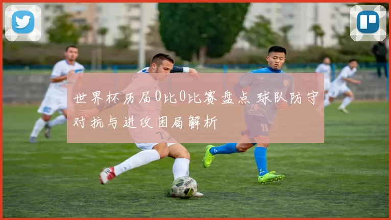 世界杯历届0比0比赛盘点 球队防守对抗与进攻困局解析