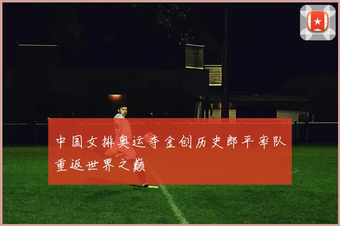 中国女排奥运夺金创历史郎平率队重返世界之巅