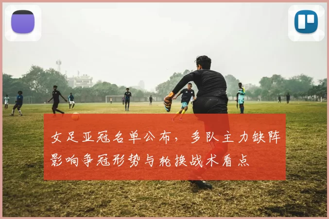 女足亚冠名单公布,多队主力缺阵影响争冠形势与轮换战术看点