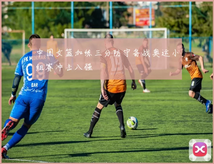 中国女篮加练三分防守备战奥运小组赛冲击八强