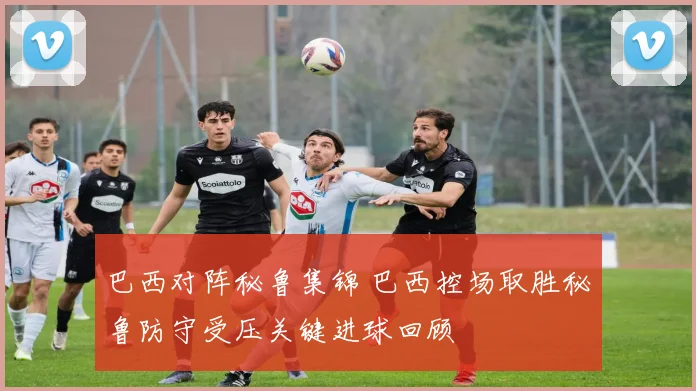 巴西对阵秘鲁集锦 巴西控场取胜秘鲁防守受压关键进球回顾