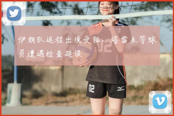 伊朗队返程出境受阻,塔雷米等球员遭遇检查延误