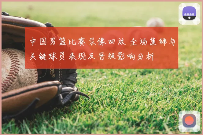 中国男篮比赛录像回放 全场集锦与关键球员表现及晋级影响分析
